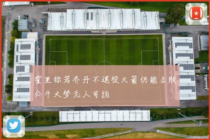 霍里称若乔丹不退役火箭仍能击败公牛大梦无人可挡