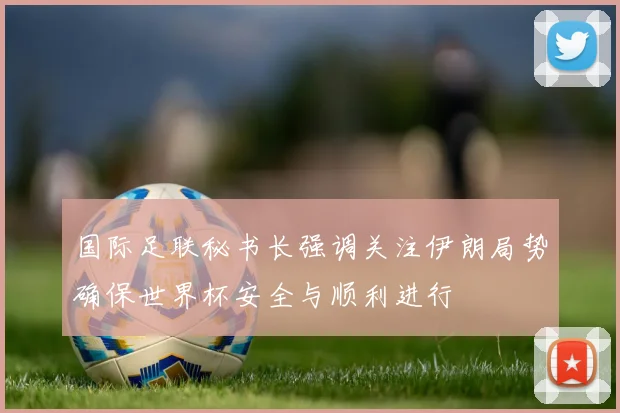 国际足联秘书长强调关注伊朗局势确保世界杯安全与顺利进行