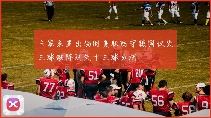 卡塞米罗出场时曼联防守稳固仅失三球缺阵则失十三球分析
