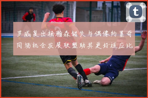 罗威复出杨瀚森错失与偶像约基奇同场机会发展联盟助其更好适应比赛节奏