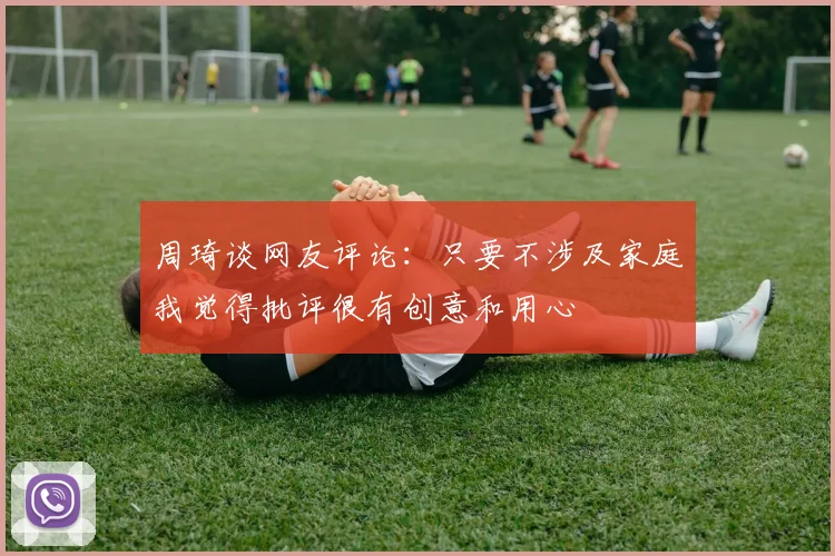周琦谈网友评论：只要不涉及家庭我觉得批评很有创意和用心