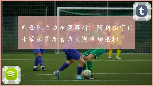 巴西队主力框架解析：阿利松守门卡塞米罗与吉马良斯中场搭档