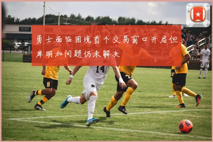 勇士面临困境首个交易窗口开启但库明加问题仍未解决