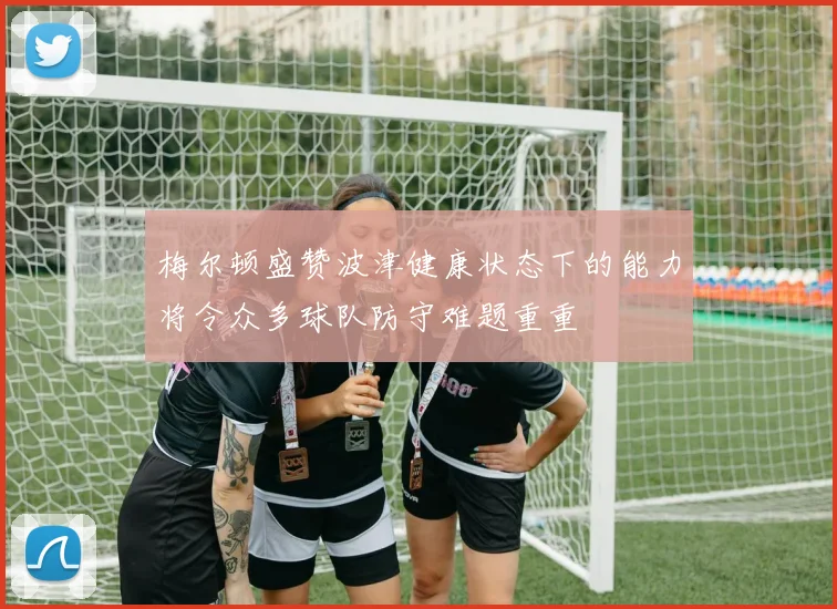 梅尔顿盛赞波津健康状态下的能力将令众多球队防守难题重重