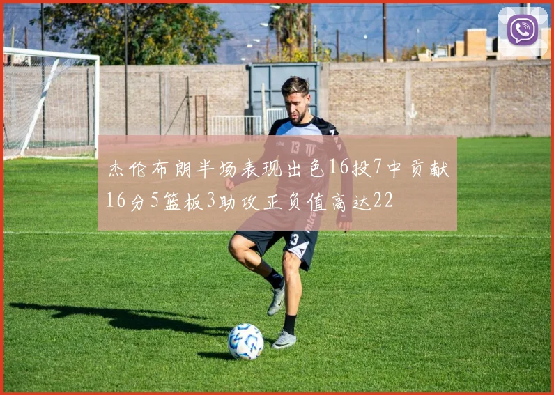 杰伦布朗半场表现出色16投7中贡献16分5篮板3助攻正负值高达22