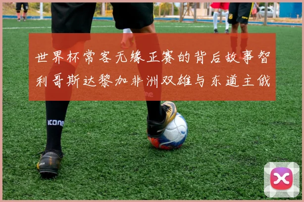 世界杯常客无缘正赛的背后故事智利哥斯达黎加非洲双雄与东道主俄罗斯的遗憾