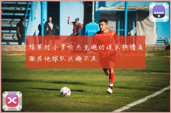 绿军对小贾伦杰克逊的追求热情高涨其他球队兴趣不及