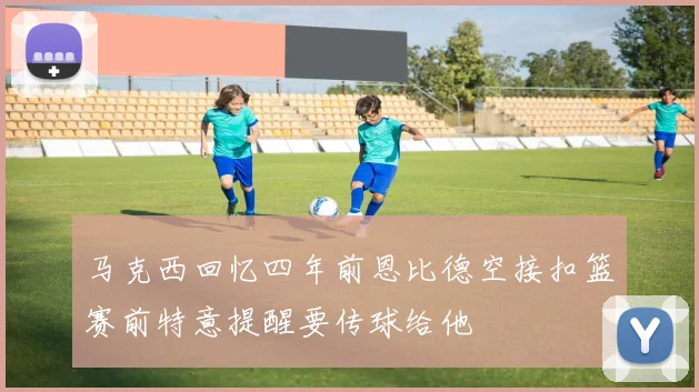 马克西回忆四年前恩比德空接扣篮赛前特意提醒要传球给他