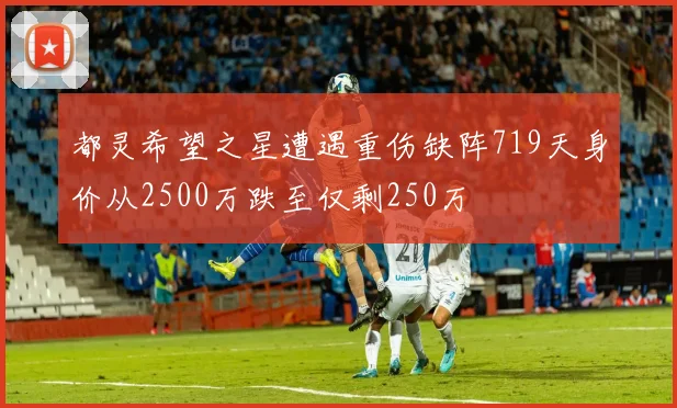 都灵希望之星遭遇重伤缺阵719天身价从2500万跌至仅剩250万
