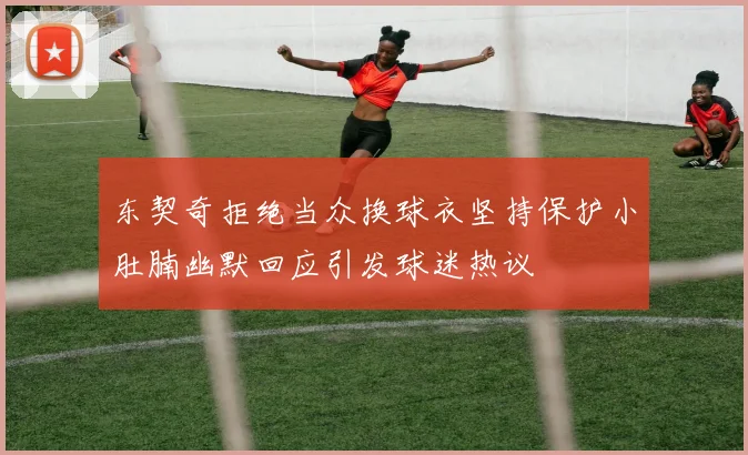 东契奇拒绝当众换球衣坚持保护小肚腩幽默回应引发球迷热议