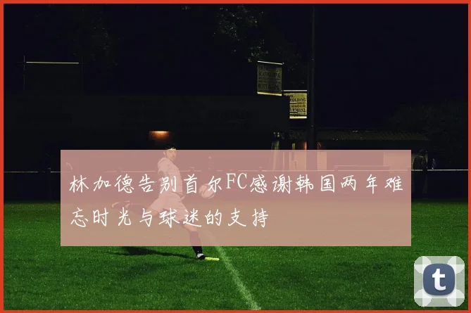 林加德告别首尔FC感谢韩国两年难忘时光与球迷的支持