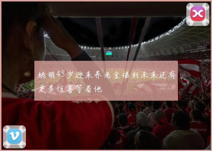 姚明45岁迎来养老金福利未来还有更多惊喜等着他