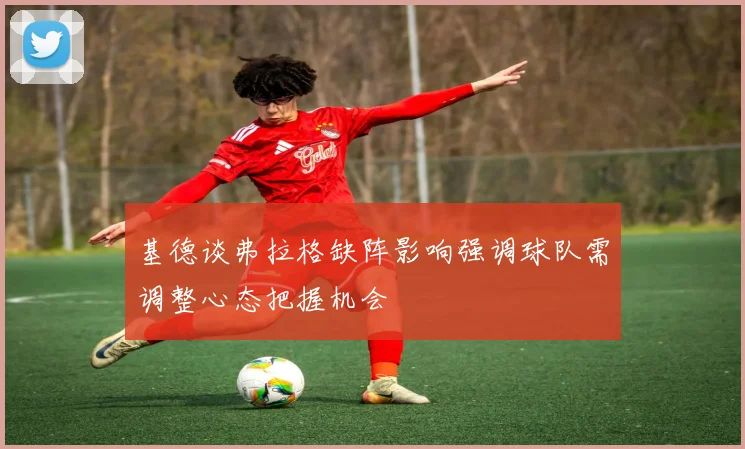 基德谈弗拉格缺阵影响强调球队需调整心态把握机会