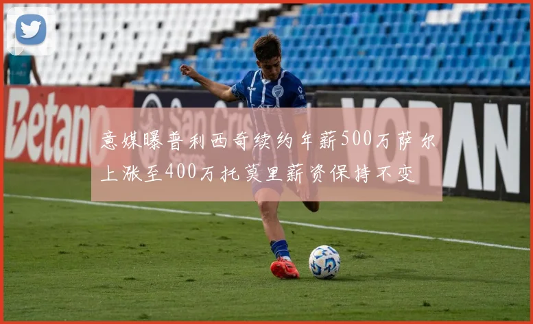 意媒曝普利西奇续约年薪500万萨尔上涨至400万托莫里薪资保持不变