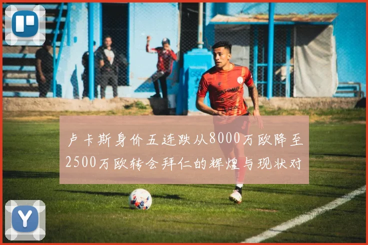 卢卡斯身价五连跌从8000万欧降至2500万欧转会拜仁的辉煌与现状对比