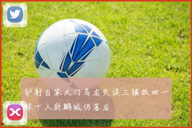 铲射自家大门乌龙失误三镇扳回一球十人新鹏城仍落后