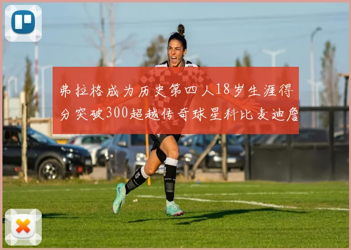 弗拉格成为历史第四人18岁生涯得分突破300超越传奇球星科比麦迪詹姆斯