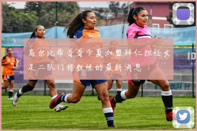 乌尔比希哥哥今夏加盟拜仁担任女足二队门将教练的最新消息